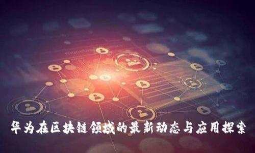 华为在区块链领域的最新动态与应用探索