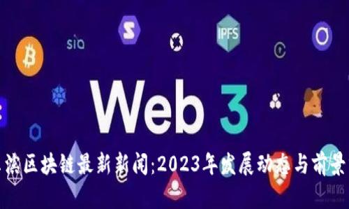 哈尔滨区块链最新新闻：2023年发展动态与前景分析