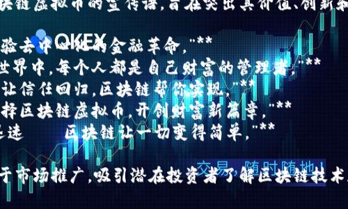 以下是一些适合区块链虚拟币的宣传语，旨在突出其价值、创新和潜力：

1. **“连接未来，体验去中心化的金融革命。”**
2. **“在区块链的世界中，每个人都是自己财富的管理者。”**
3. **“让交易透明，让信任回归，区块链帮你实现。”**
4. **“投资明智，选择区块链虚拟币，开创财富新篇章。”**
5. **“无缝、安全、迅速——区块链让一切变得简单。”**

这些宣传语可以用于市场推广，吸引潜在投资者了解区块链技术和虚拟货币的优势。