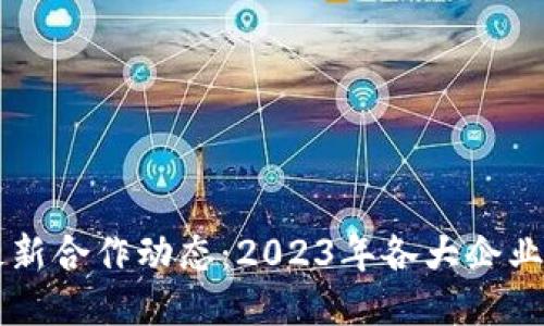 区块链行业最新合作动态：2023年各大企业携手开创未来