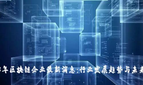 2023年区块链企业最新消息：行业发展趋势与未来前景